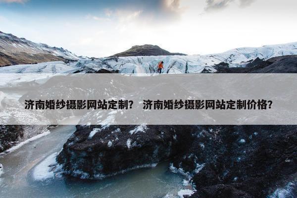 济南婚纱摄影网站定制？ 济南婚纱摄影网站定制价格？