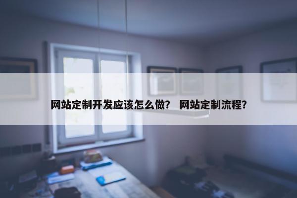 网站定制开发应该怎么做？ 网站定制流程？