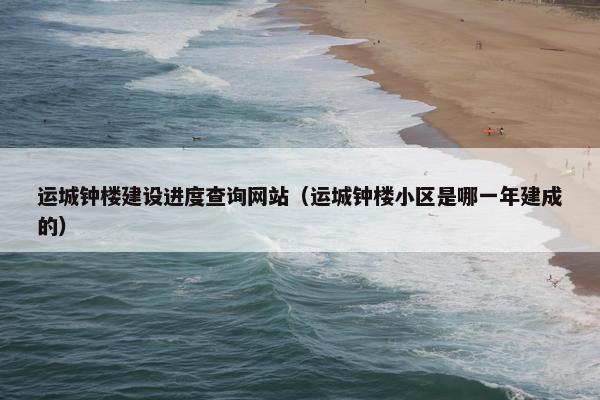 运城钟楼建设进度查询网站（运城钟楼小区是哪一年建成的）