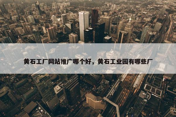 黄石工厂网站推广哪个好，黄石工业园有哪些厂