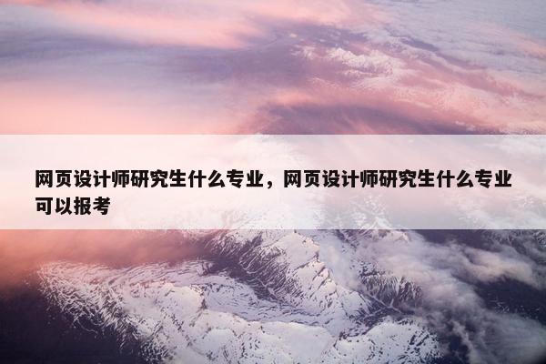 网页设计师研究生什么专业，网页设计师研究生什么专业可以报考