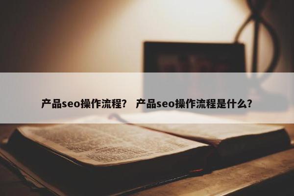 产品seo操作流程？ 产品seo操作流程是什么？