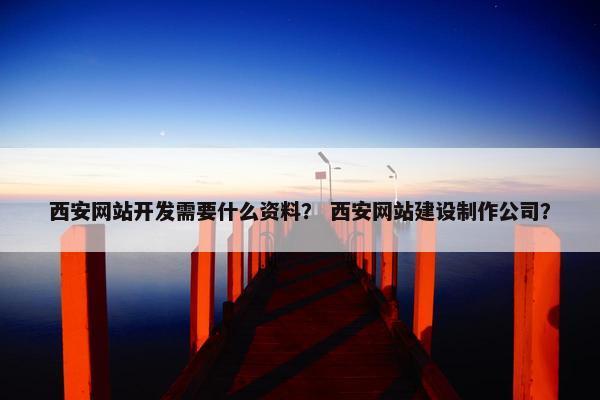 西安网站开发需要什么资料？ 西安网站建设制作公司？