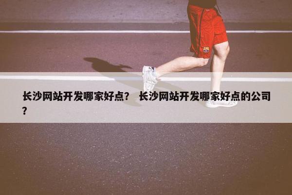 长沙网站开发哪家好点？ 长沙网站开发哪家好点的公司？