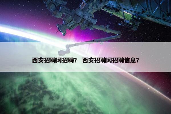 西安招聘网招聘？ 西安招聘网招聘信息？