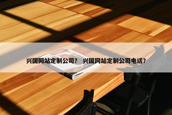兴国网站定制公司？ 兴国网站定制公司电话？