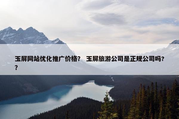 玉屏网站优化推广价格？ 玉屏旅游公司是正规公司吗?？