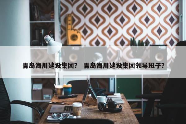 青岛海川建设集团？ 青岛海川建设集团领导班子？