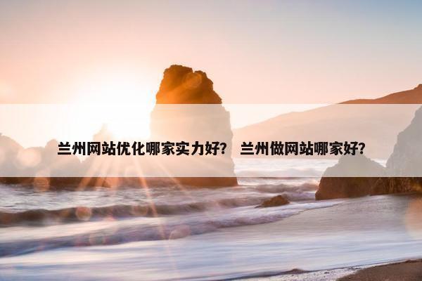 兰州网站优化哪家实力好？ 兰州做网站哪家好？