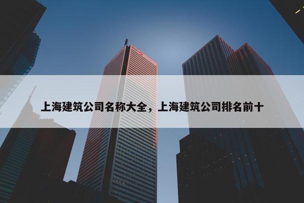 上海建筑公司名称大全，上海建筑公司排名前十