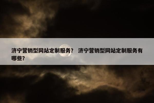 济宁营销型网站定制服务？ 济宁营销型网站定制服务有哪些？