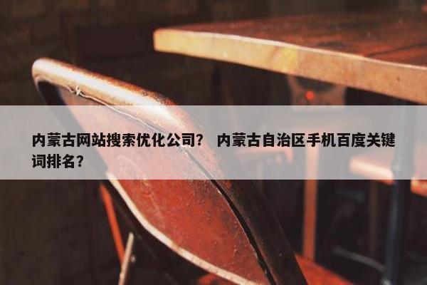 内蒙古网站搜索优化公司？ 内蒙古自治区手机百度关键词排名？
