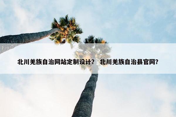 北川羌族自治网站定制设计？ 北川羌族自治县官网？