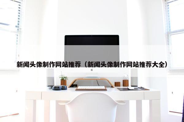 新闻头像制作网站推荐（新闻头像制作网站推荐大全）