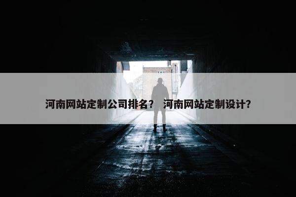河南网站定制公司排名？ 河南网站定制设计？
