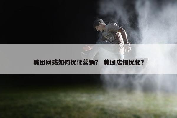 美团网站如何优化营销？ 美团店铺优化？