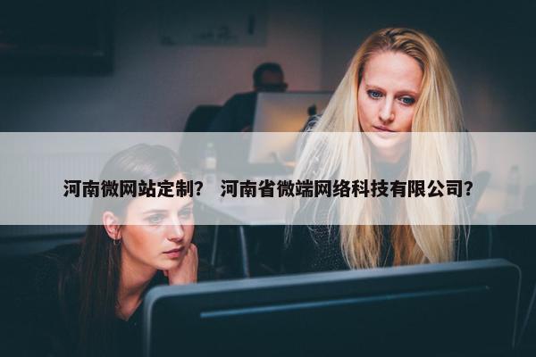 河南微网站定制？ 河南省微端网络科技有限公司？