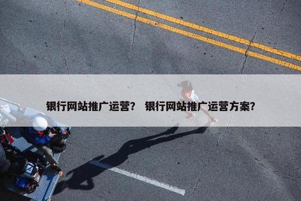 银行网站推广运营？ 银行网站推广运营方案？