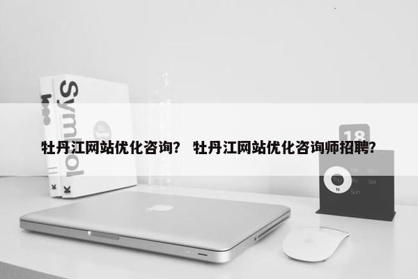 牡丹江网站优化咨询？ 牡丹江网站优化咨询师招聘？