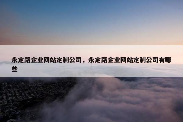 永定路企业网站定制公司，永定路企业网站定制公司有哪些