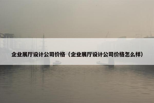 企业展厅设计公司价格（企业展厅设计公司价格怎么样）