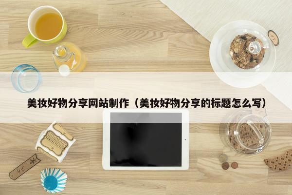美妆好物分享网站制作（美妆好物分享的标题怎么写）
