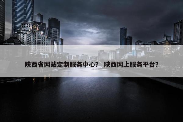 陕西省网站定制服务中心？ 陕西网上服务平台？