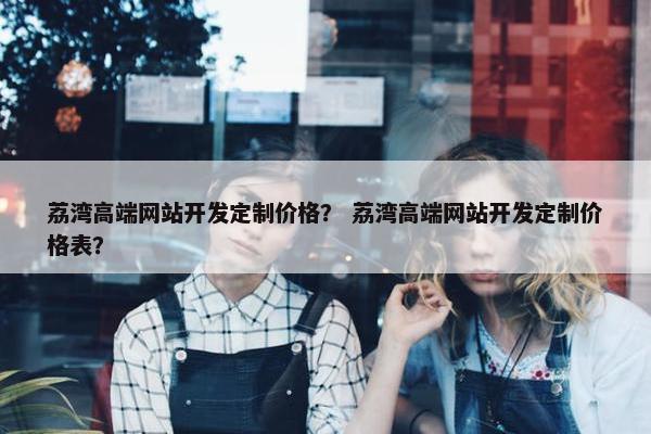 荔湾高端网站开发定制价格？ 荔湾高端网站开发定制价格表？
