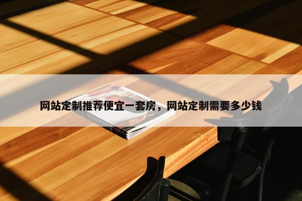 网站定制推荐便宜一套房，网站定制需要多少钱