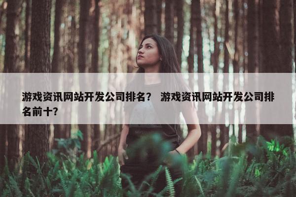 游戏资讯网站开发公司排名？ 游戏资讯网站开发公司排名前十？