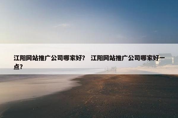 江阳网站推广公司哪家好？ 江阳网站推广公司哪家好一点？