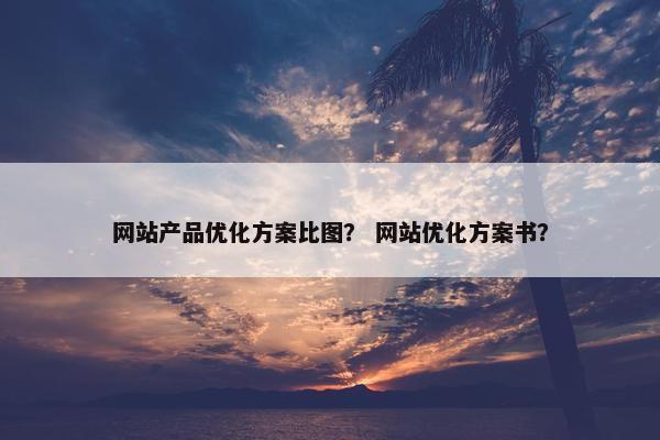 网站产品优化方案比图？ 网站优化方案书？