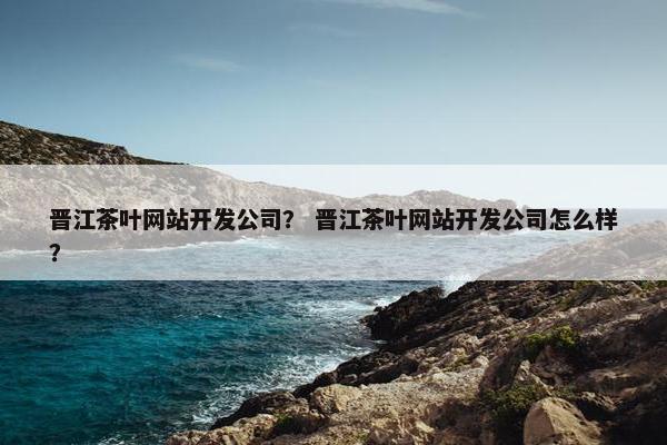 晋江茶叶网站开发公司？ 晋江茶叶网站开发公司怎么样？