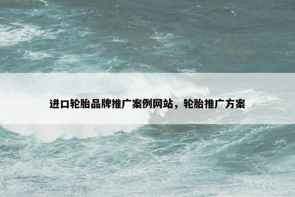 进口轮胎品牌推广案例网站，轮胎推广方案