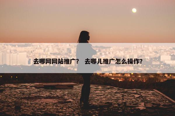 去哪网网站推广？ 去哪儿推广怎么操作？