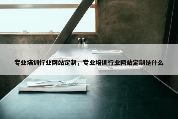 专业培训行业网站定制，专业培训行业网站定制是什么