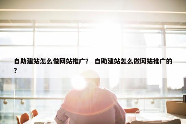自助建站怎么做网站推广？ 自助建站怎么做网站推广的？