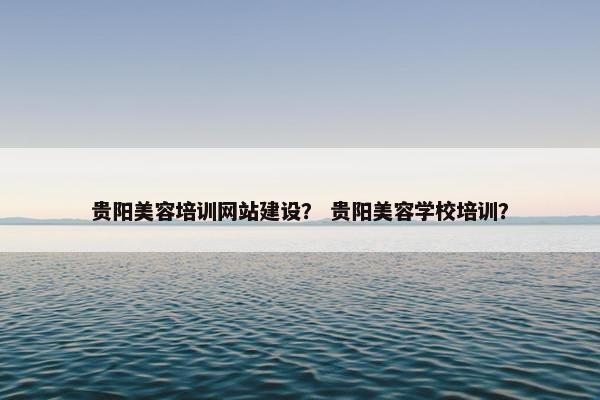 贵阳美容培训网站建设？ 贵阳美容学校培训？