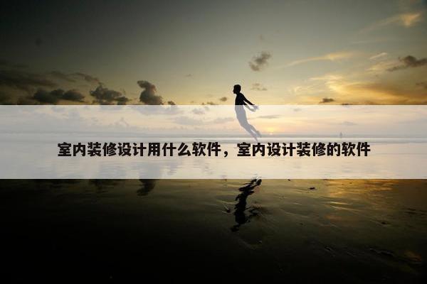 室内装修设计用什么软件，室内设计装修的软件