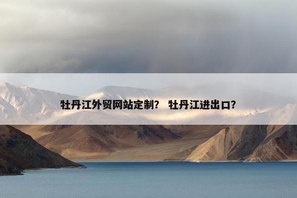 牡丹江外贸网站定制？ 牡丹江进出口？