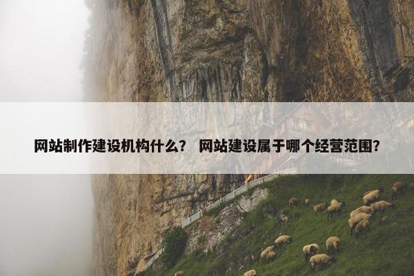 网站制作建设机构什么？ 网站建设属于哪个经营范围？