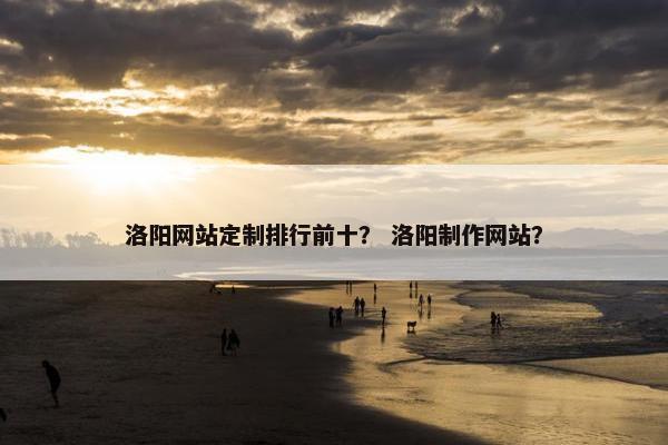 洛阳网站定制排行前十？ 洛阳制作网站？