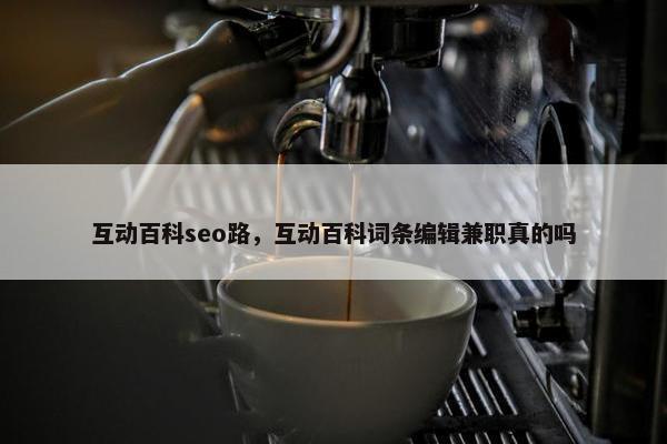 互动百科seo路，互动百科词条编辑兼职真的吗