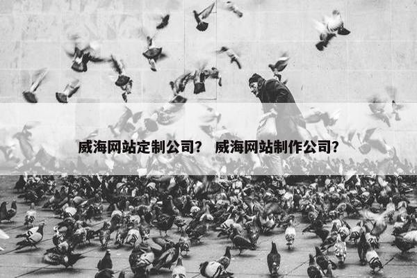 威海网站定制公司？ 威海网站制作公司？