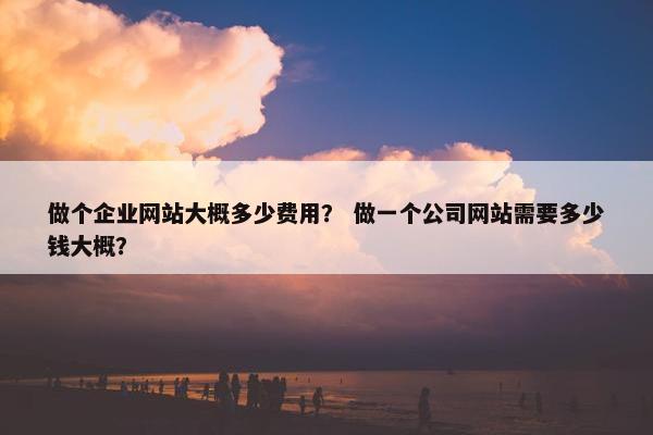 做个企业网站大概多少费用？ 做一个公司网站需要多少钱大概？