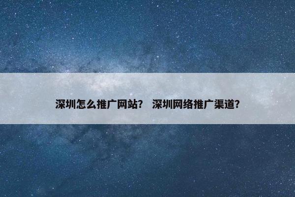 深圳怎么推广网站? 深圳网络推广渠道? 深圳怎么推广网站? 深圳网络推广渠道?