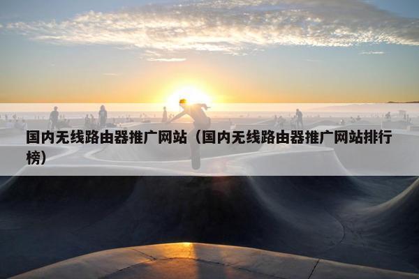 国内无线路由器推广网站（国内无线路由器推广网站排行榜）