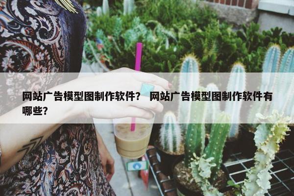 网站广告模型图制作软件？ 网站广告模型图制作软件有哪些？