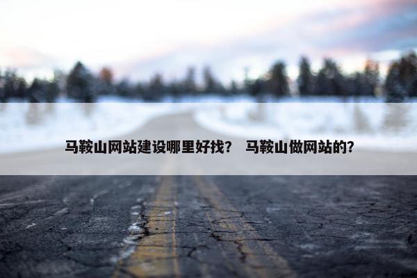 马鞍山网站建设哪里好找？ 马鞍山做网站的？