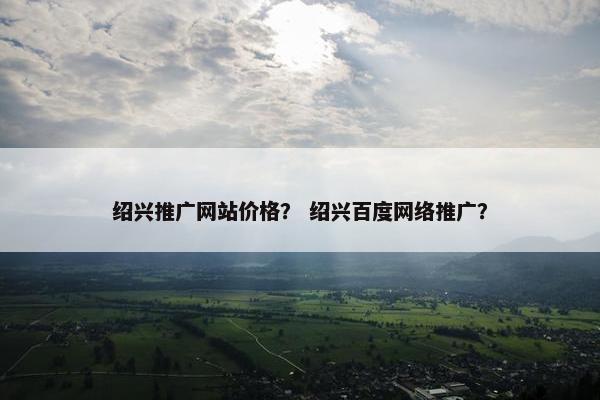 绍兴推广网站价格？ 绍兴百度网络推广？